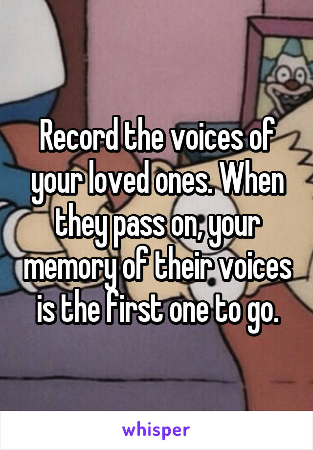 Record the voices of your loved ones. When they pass on, your memory of their voices is the first one to go.