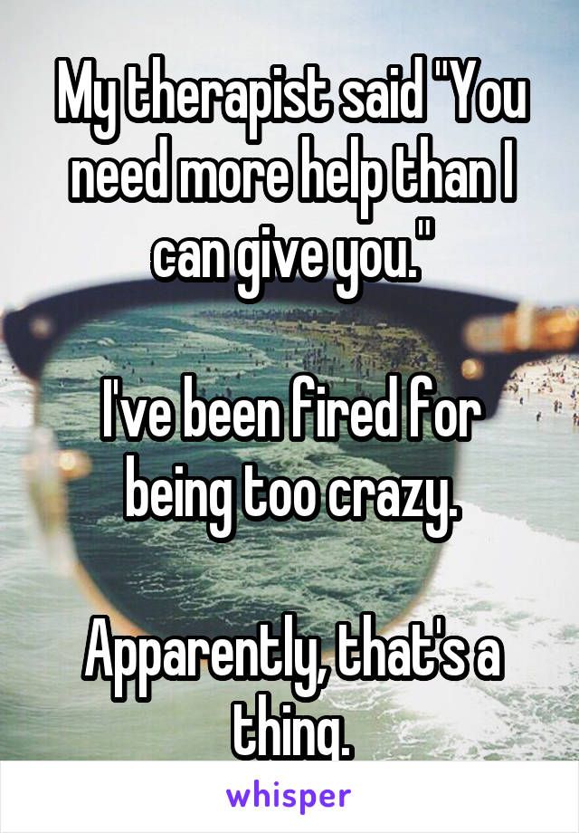 My therapist said "You need more help than I can give you."

I've been fired for being too crazy.

Apparently, that's a thing.