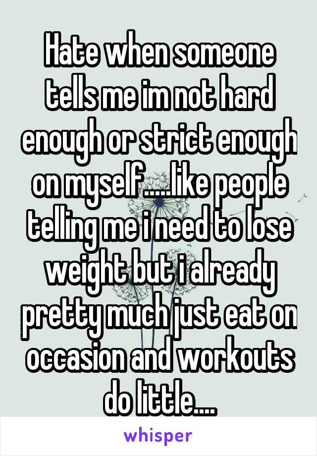 Hate when someone tells me im not hard enough or strict enough on myself.....like people telling me i need to lose weight but i already pretty much just eat on occasion and workouts do little....