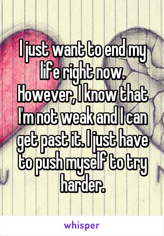 I just want to end my life right now. However, I know that I'm not weak and I can get past it. I just have to push myself to try harder.