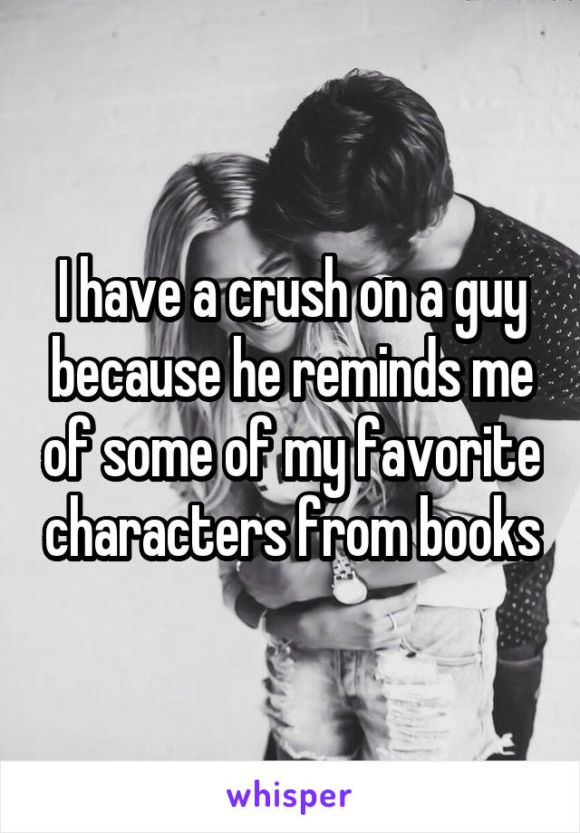 I have a crush on a guy because he reminds me of some of my favorite characters from books