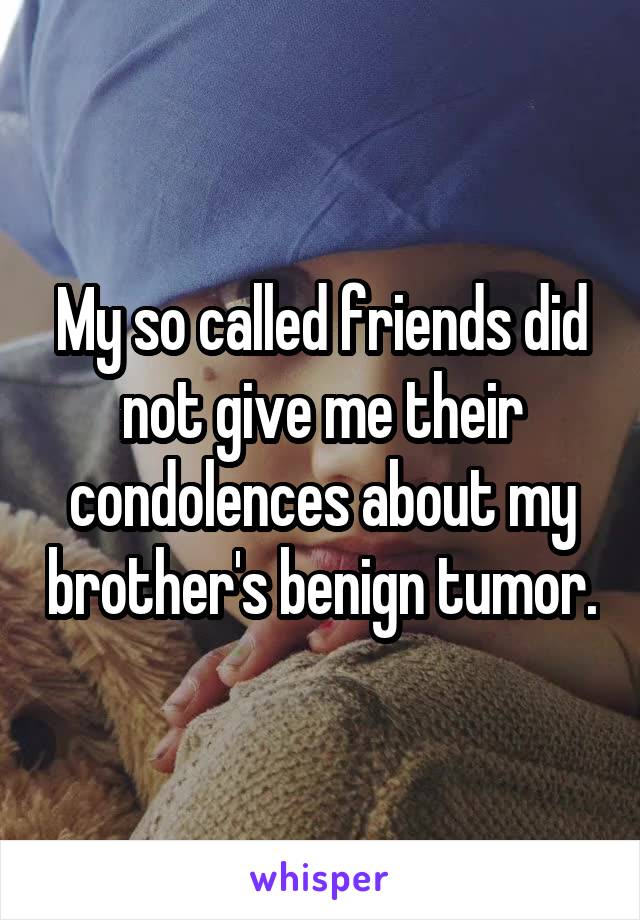 My so called friends did not give me their condolences about my brother's benign tumor.
