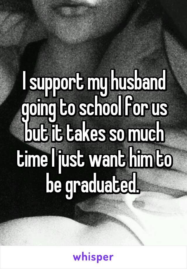 I support my husband going to school for us but it takes so much time I just want him to be graduated. 