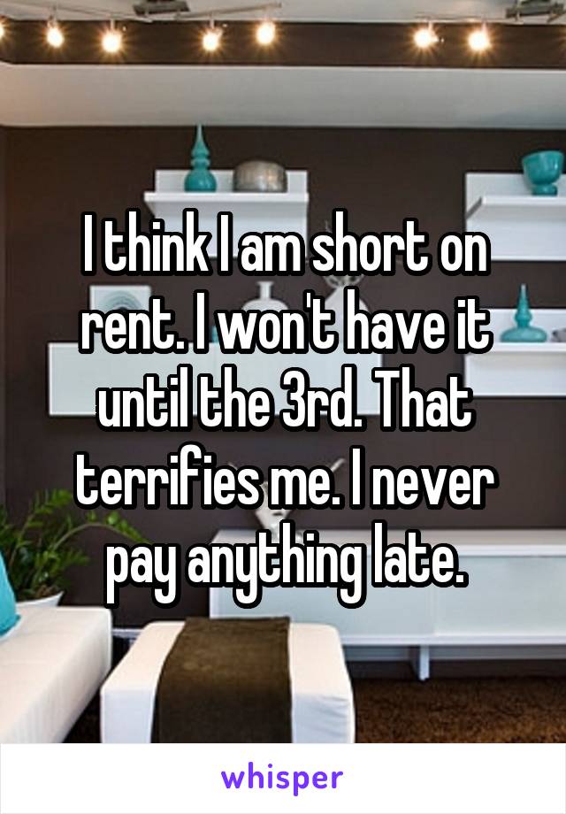 I think I am short on rent. I won't have it until the 3rd. That terrifies me. I never pay anything late.