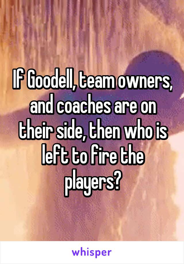 If Goodell, team owners, and coaches are on their side, then who is left to fire the players?