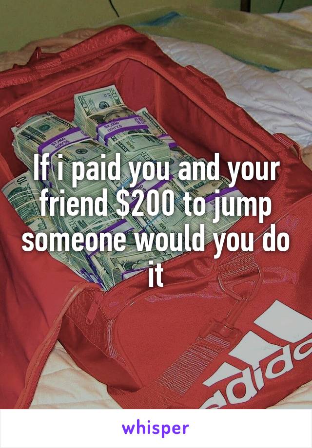 If i paid you and your friend $200 to jump someone would you do it