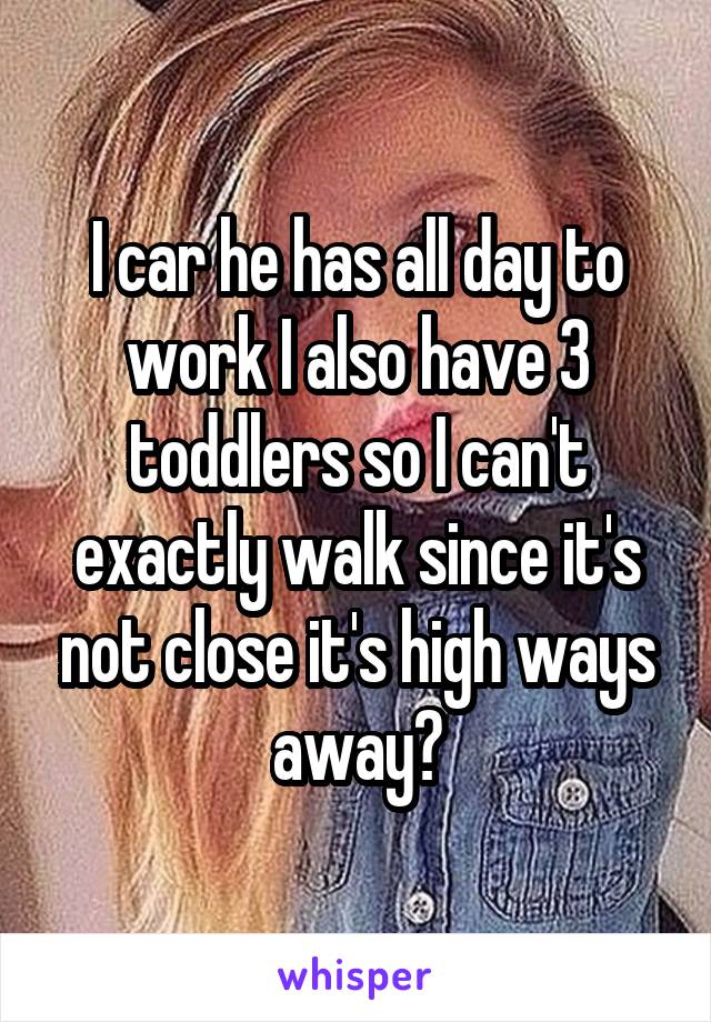 I car he has all day to work I also have 3 toddlers so I can't exactly walk since it's not close it's high ways away?