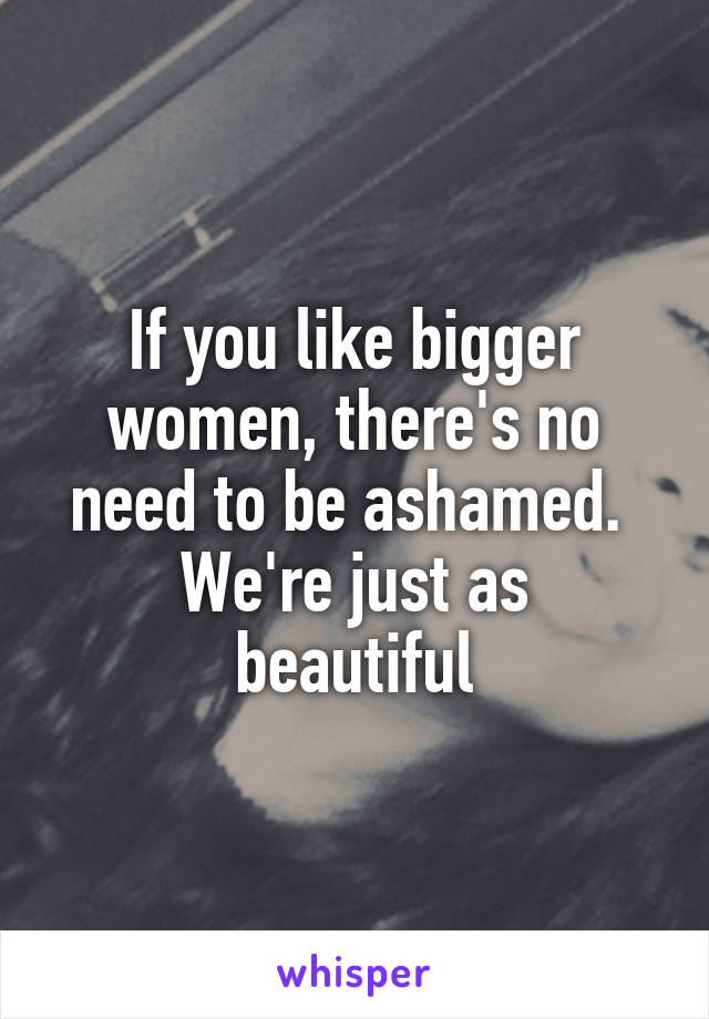 If you like bigger women, there's no need to be ashamed. 
We're just as beautiful
