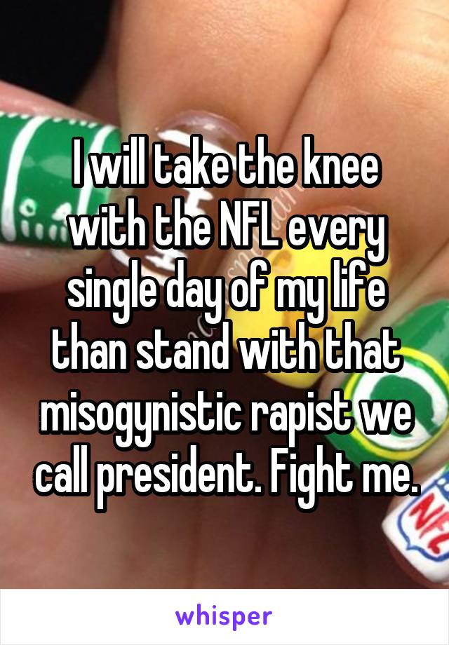 I will take the knee with the NFL every single day of my life than stand with that misogynistic rapist we call president. Fight me.