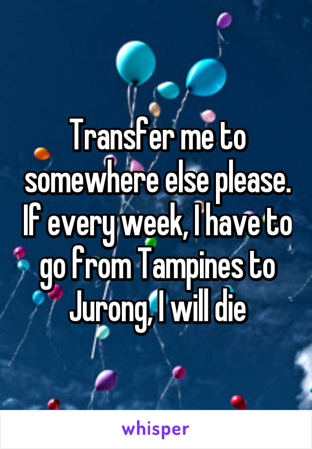 Transfer me to somewhere else please. If every week, I have to go from Tampines to Jurong, I will die