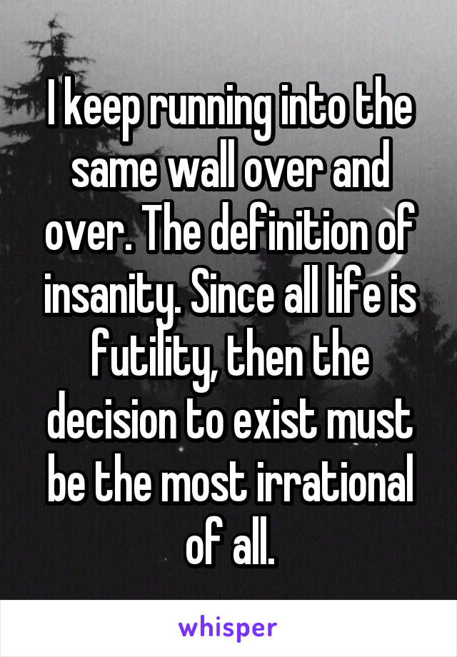 I keep running into the same wall over and over. The definition of insanity. Since all life is futility, then the decision to exist must be the most irrational of all.