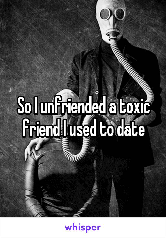 So I unfriended a toxic friend I used to date