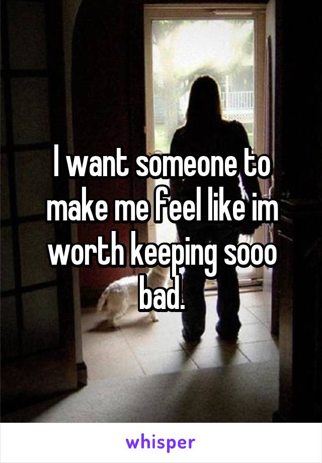 I want someone to make me feel like im worth keeping sooo bad.