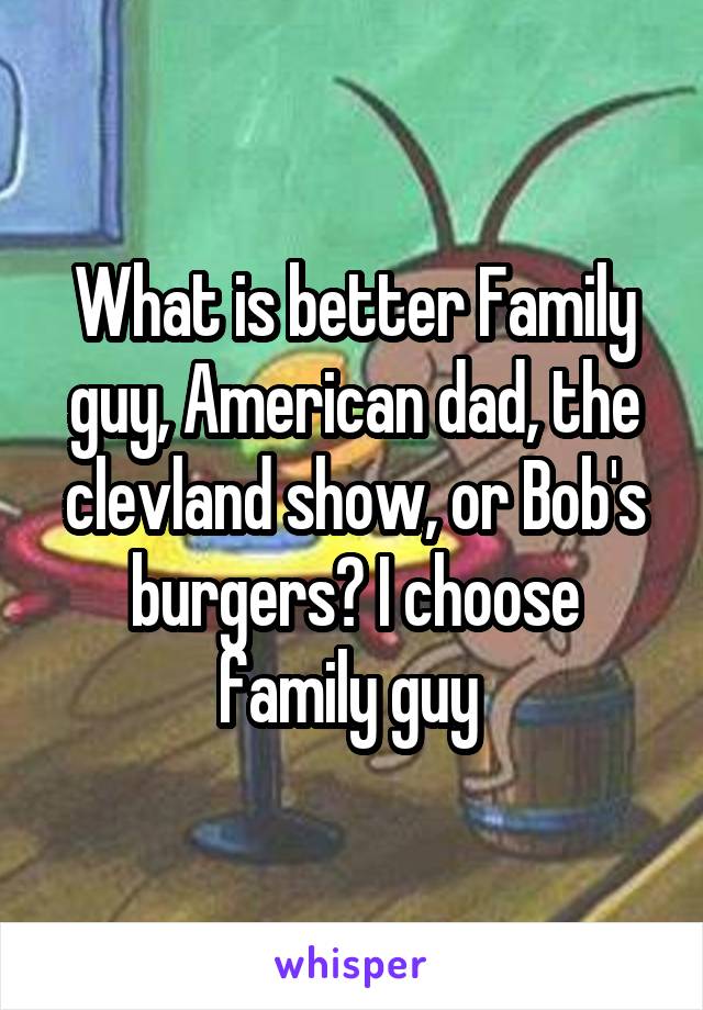 What is better Family guy, American dad, the clevland show, or Bob's burgers? I choose family guy 