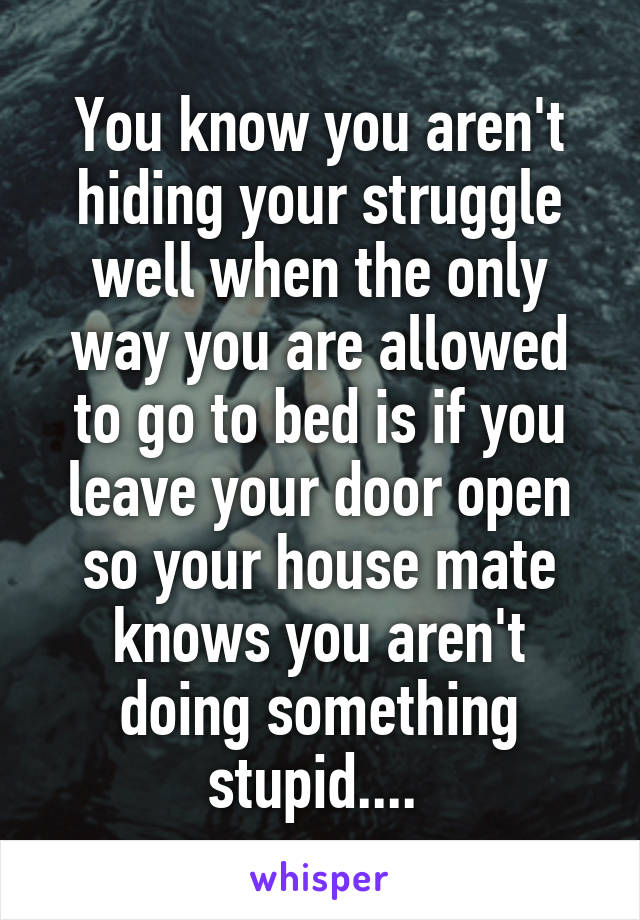 You know you aren't hiding your struggle well when the only way you are allowed to go to bed is if you leave your door open so your house mate knows you aren't doing something stupid.... 
