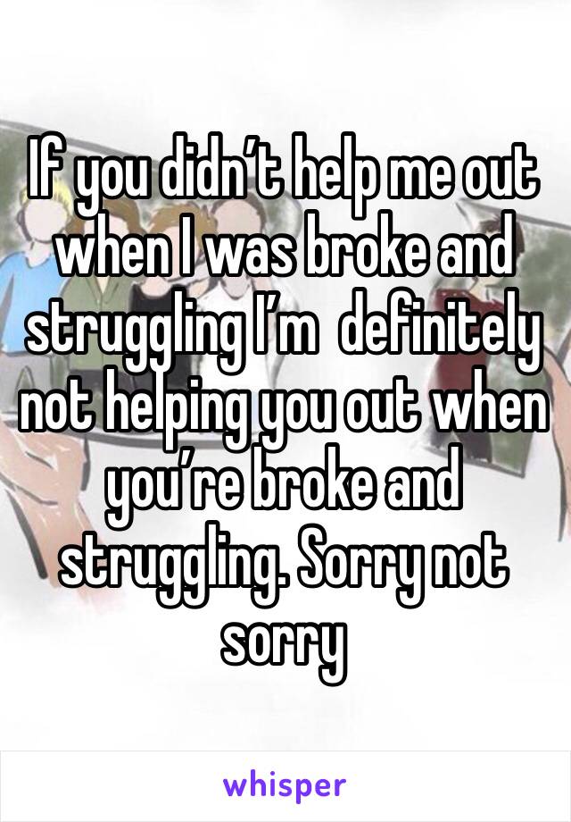 If you didn’t help me out when I was broke and struggling I’m  definitely not helping you out when you’re broke and struggling. Sorry not sorry