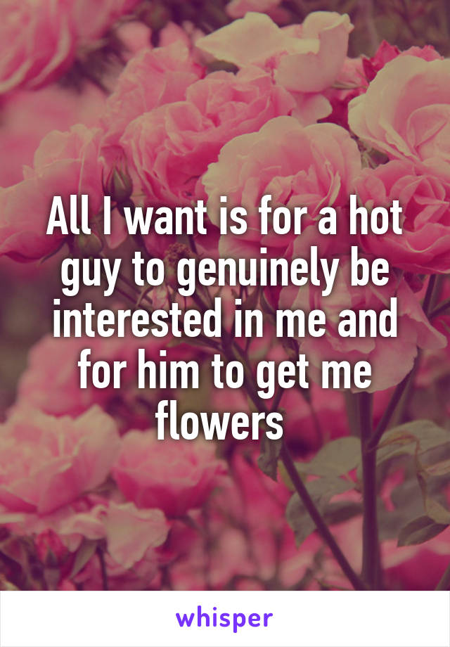 All I want is for a hot guy to genuinely be interested in me and for him to get me flowers 