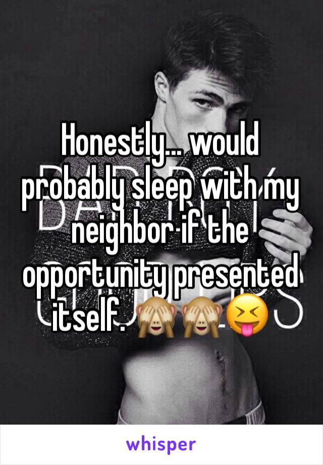 Honestly... would probably sleep with my neighbor if the opportunity presented itself. 🙈🙈😝