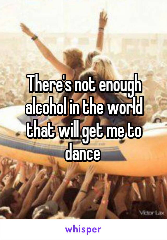 There's not enough alcohol in the world that will get me to dance 