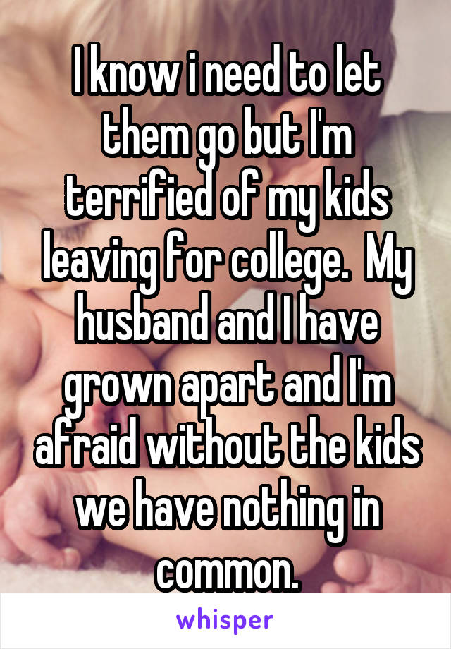I know i need to let them go but I'm terrified of my kids leaving for college.  My husband and I have grown apart and I'm afraid without the kids we have nothing in common.