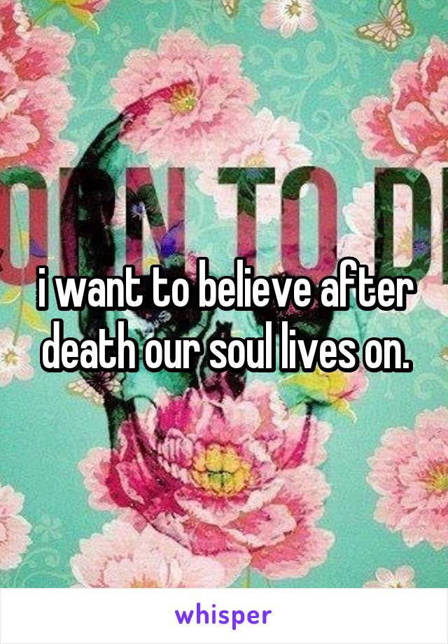i want to believe after death our soul lives on.