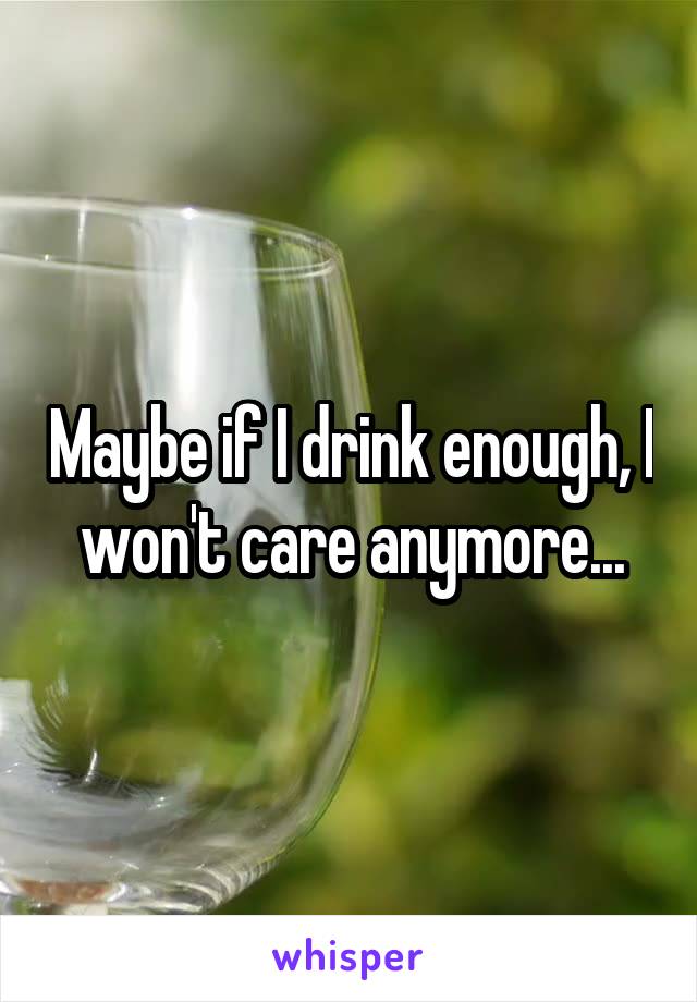 Maybe if I drink enough, I won't care anymore...