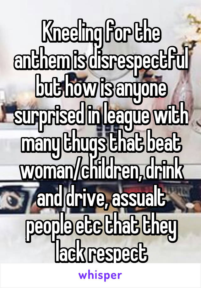Kneeling for the anthem is disrespectful but how is anyone surprised in league with many thugs that beat woman/children, drink and drive, assualt people etc that they lack respect
