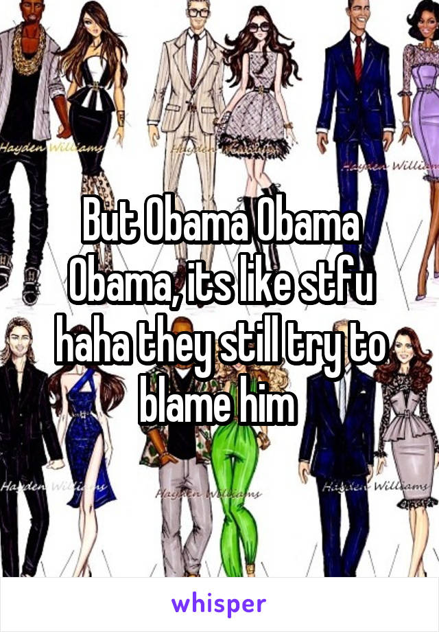 But Obama Obama Obama, its like stfu haha they still try to blame him 