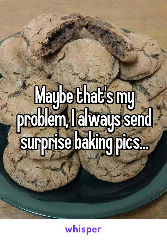 Maybe that's my problem, I always send surprise baking pics...