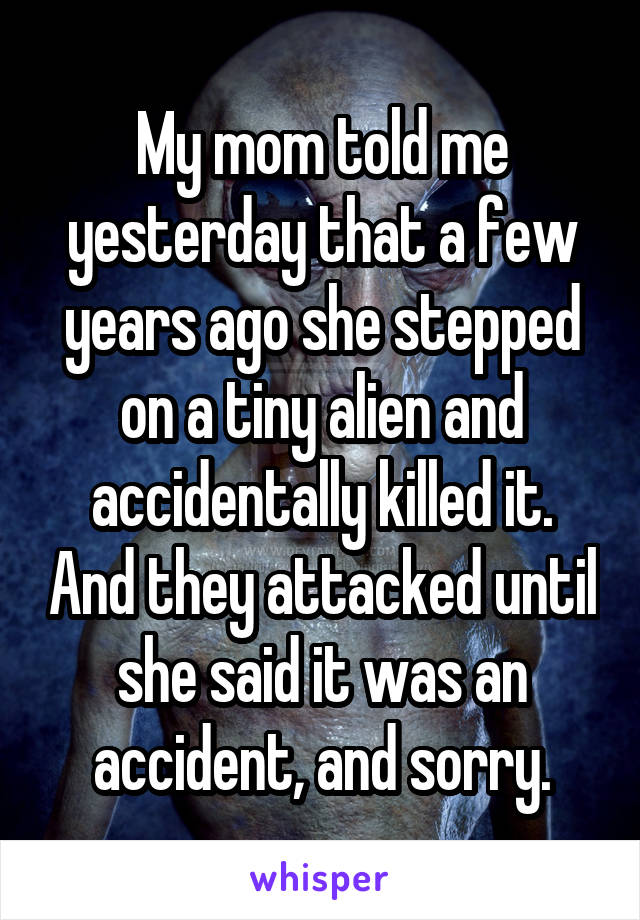 My mom told me yesterday that a few years ago she stepped on a tiny alien and accidentally killed it. And they attacked until she said it was an accident, and sorry.