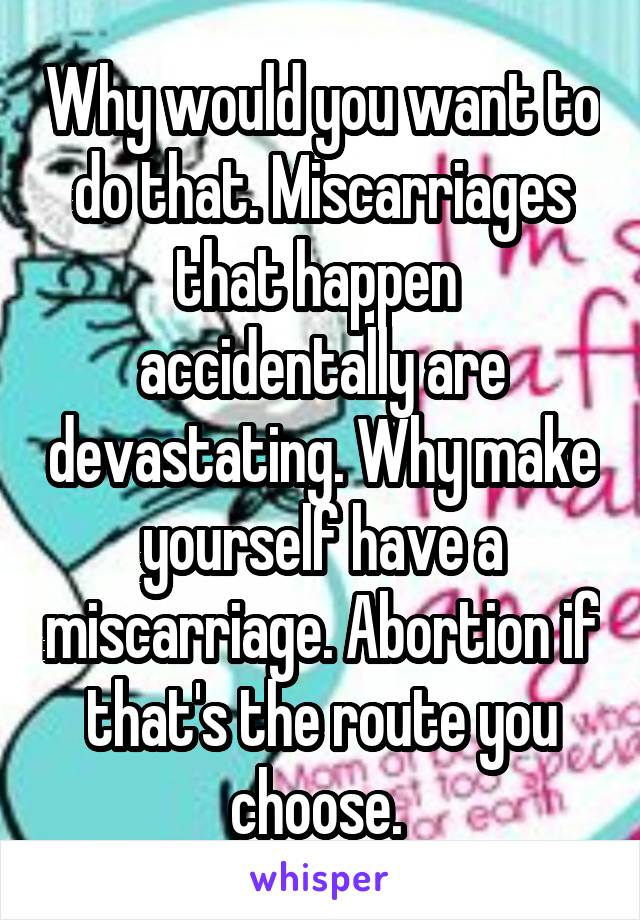 Why would you want to do that. Miscarriages that happen  accidentally are devastating. Why make yourself have a miscarriage. Abortion if that's the route you choose. 