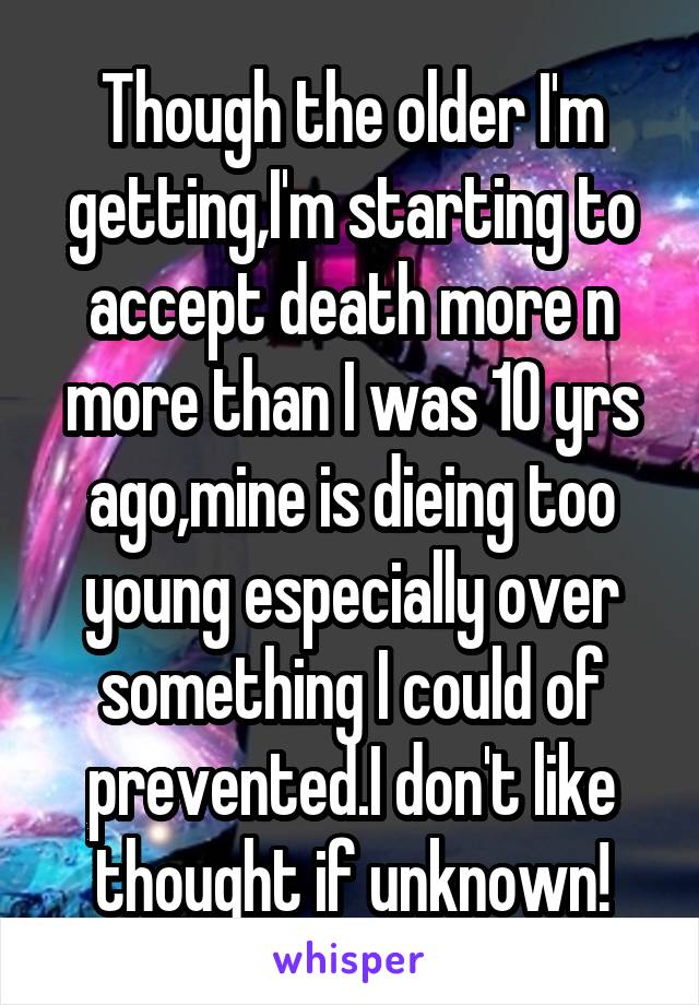 Though the older I'm getting,I'm starting to accept death more n more than I was 10 yrs ago,mine is dieing too young especially over something I could of prevented.I don't like thought if unknown!
