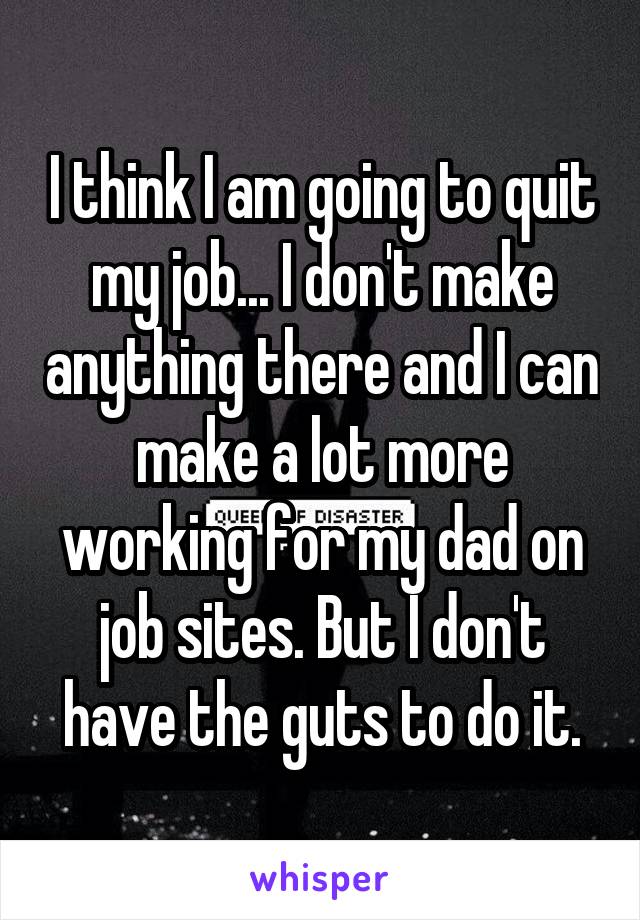 I think I am going to quit my job... I don't make anything there and I can make a lot more working for my dad on job sites. But I don't have the guts to do it.