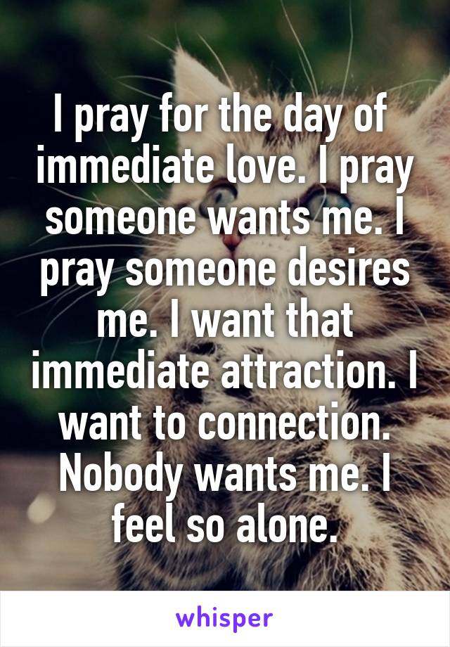 I pray for the day of  immediate love. I pray someone wants me. I pray someone desires me. I want that immediate attraction. I want to connection. Nobody wants me. I feel so alone.