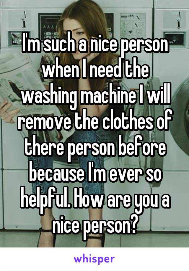 I'm such a nice person when I need the washing machine I will remove the clothes of there person before because I'm ever so helpful. How are you a nice person?
