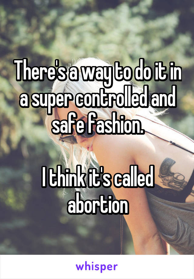 There's a way to do it in a super controlled and safe fashion.

I think it's called abortion