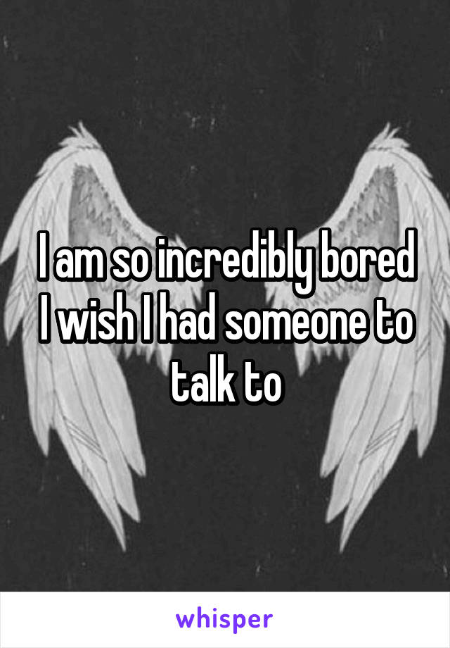 I am so incredibly bored
I wish I had someone to talk to