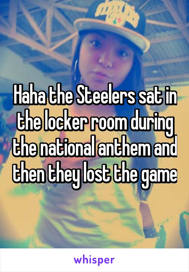 Haha the Steelers sat in the locker room during the national anthem and then they lost the game