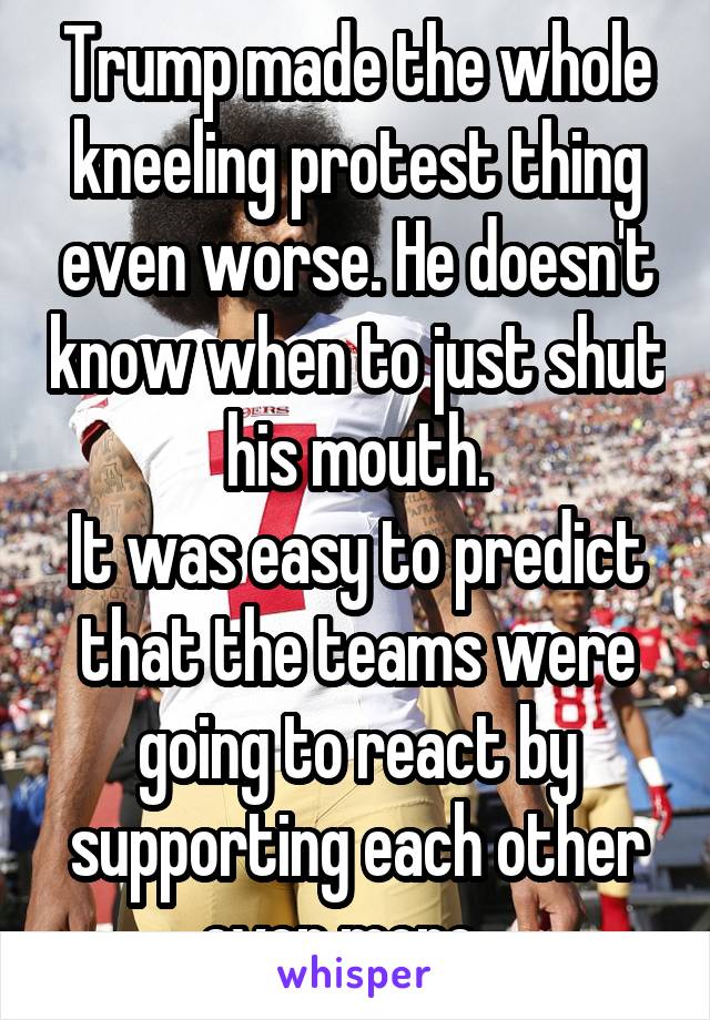 Trump made the whole kneeling protest thing even worse. He doesn't know when to just shut his mouth.
It was easy to predict that the teams were going to react by supporting each other even more.  