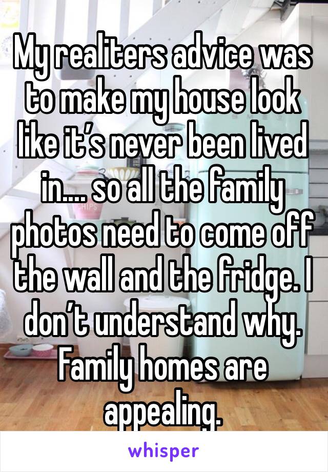 My realiters advice was to make my house look like it’s never been lived in.... so all the family photos need to come off the wall and the fridge. I don’t understand why. Family homes are appealing.