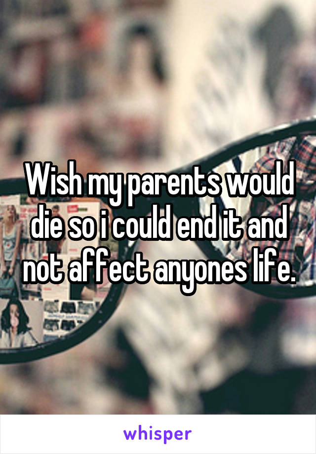 Wish my parents would die so i could end it and not affect anyones life.