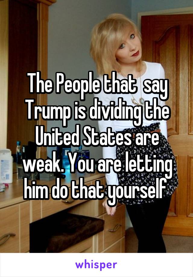 The People that  say Trump is dividing the United States are weak. You are letting him do that yourself 