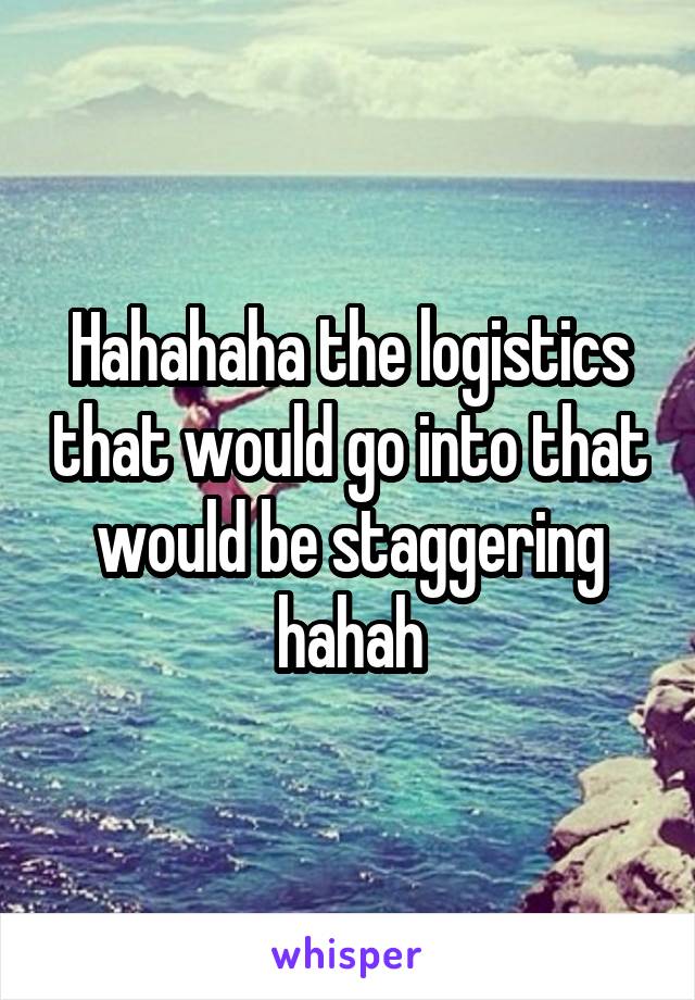 Hahahaha the logistics that would go into that would be staggering hahah