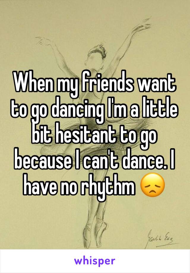 When my friends want to go dancing I'm a little bit hesitant to go because I can't dance. I have no rhythm 😞