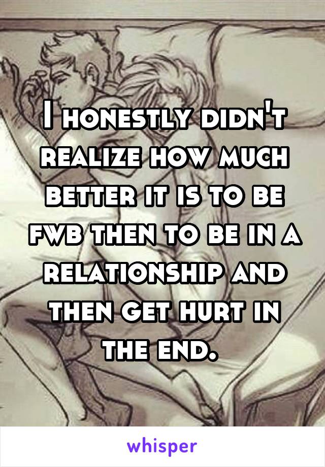 I honestly didn't realize how much better it is to be fwb then to be in a relationship and then get hurt in the end. 