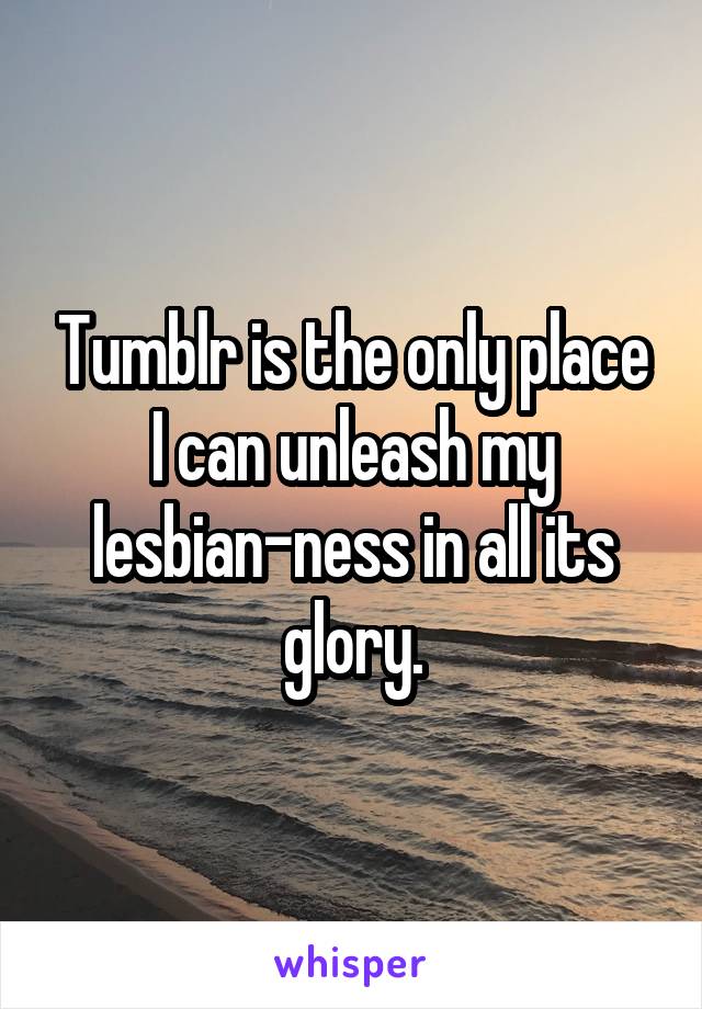 Tumblr is the only place I can unleash my lesbian-ness in all its glory.