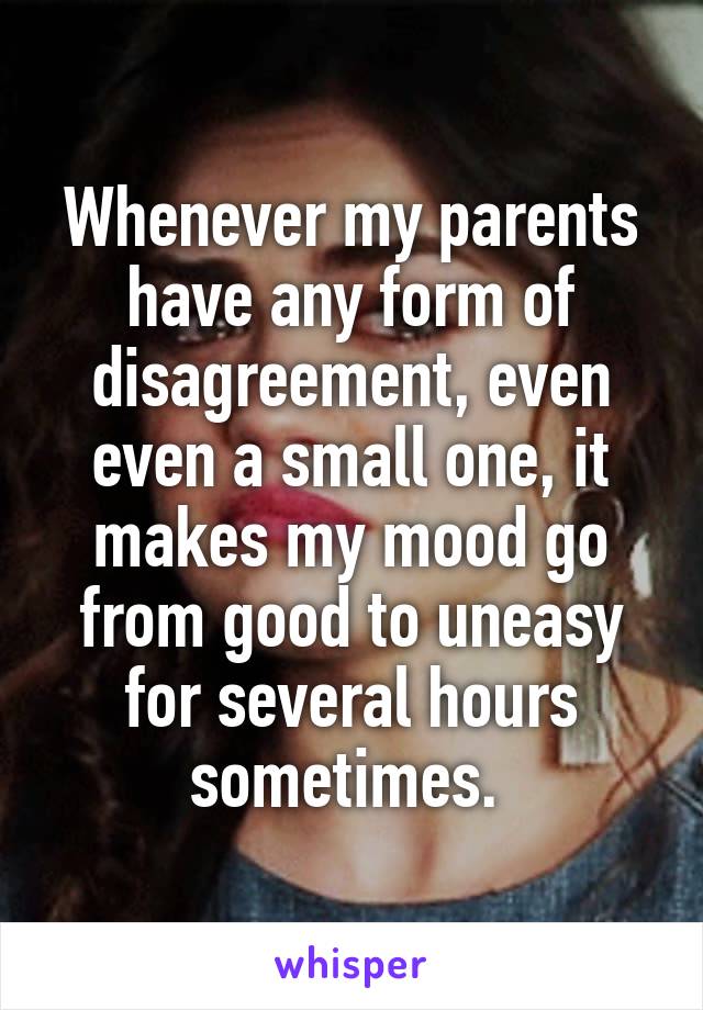Whenever my parents have any form of disagreement, even even a small one, it makes my mood go from good to uneasy for several hours sometimes. 