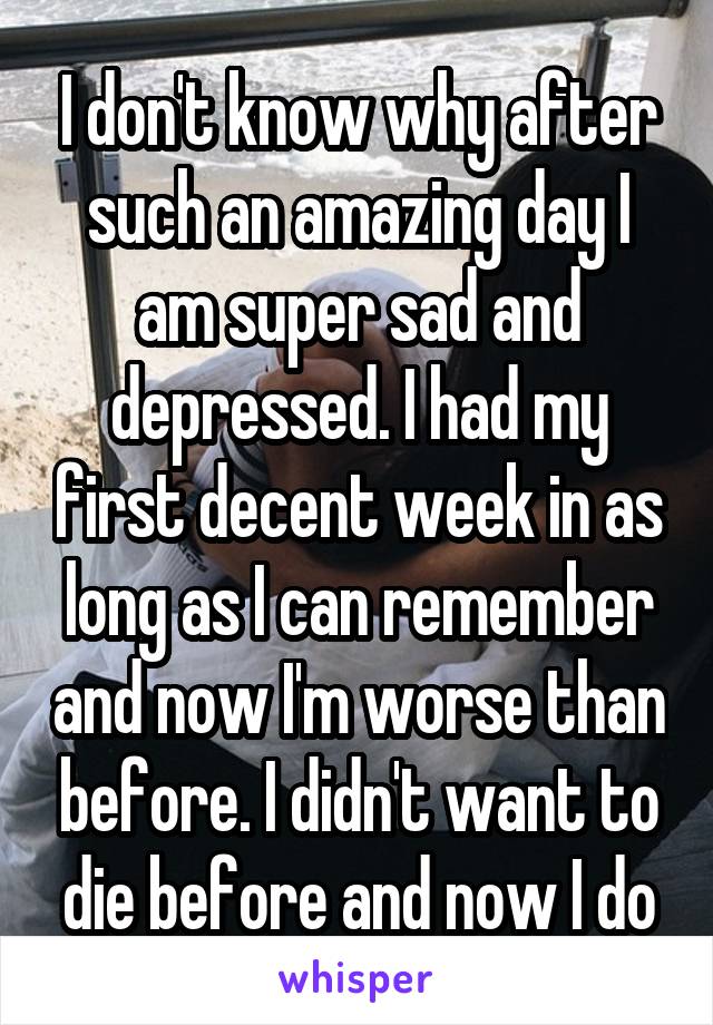 I don't know why after such an amazing day I am super sad and depressed. I had my first decent week in as long as I can remember and now I'm worse than before. I didn't want to die before and now I do