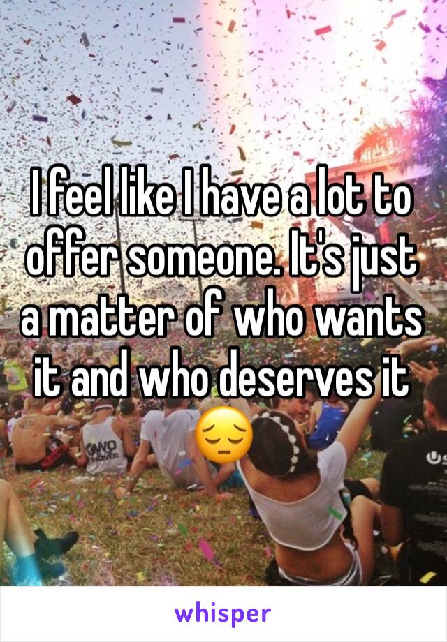 I feel like I have a lot to offer someone. It's just a matter of who wants it and who deserves it 😔 