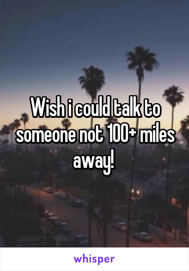 Wish i could talk to someone not 100+ miles away! 